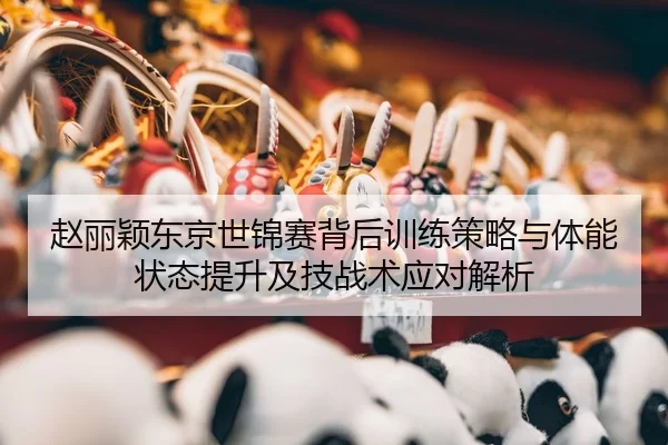 赵丽颖东京世锦赛背后训练策略与体能状态提升及技战术应对解析